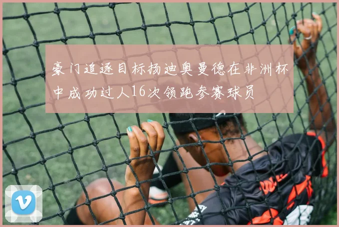 豪门追逐目标扬迪奥曼德在非洲杯中成功过人16次领跑参赛球员