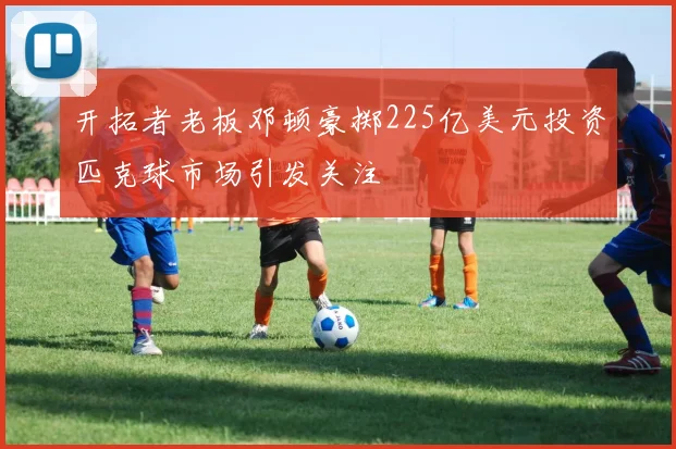 开拓者老板邓顿豪掷225亿美元投资匹克球市场引发关注