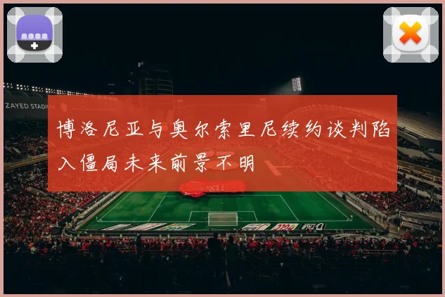 博洛尼亚与奥尔索里尼续约谈判陷入僵局未来前景不明