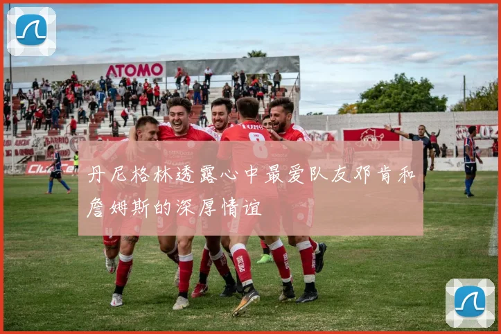 丹尼格林透露心中最爱队友邓肯和詹姆斯的深厚情谊