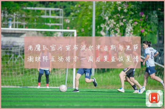 老鹰队官方宣布波尔津吉斯与里萨谢缺阵五场将于一周后复查恢复情况
