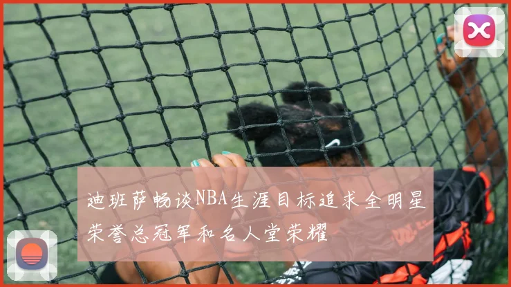迪班萨畅谈NBA生涯目标追求全明星荣誉总冠军和名人堂荣耀