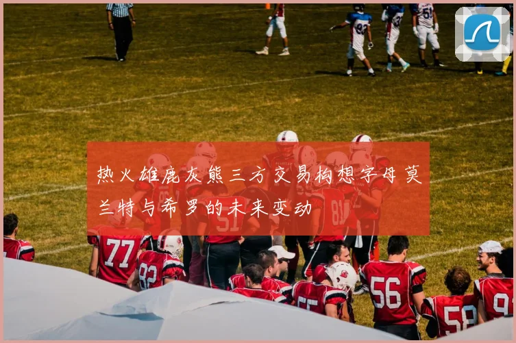 热火雄鹿灰熊三方交易构想字母莫兰特与希罗的未来变动