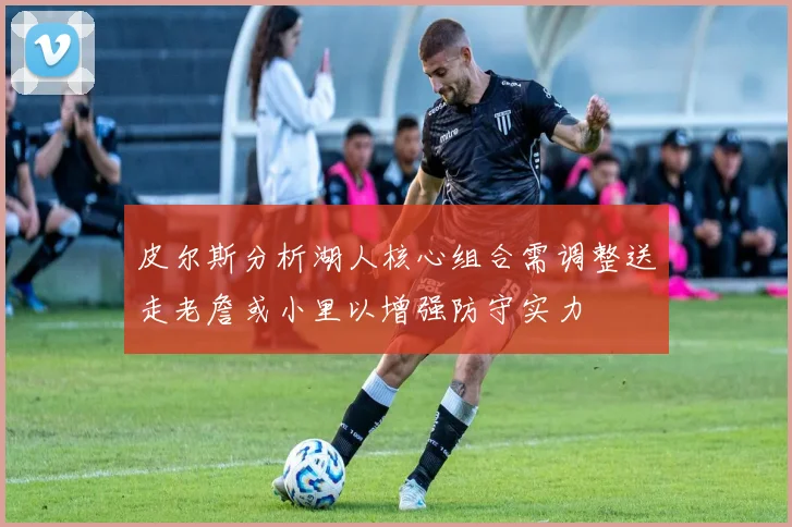 皮尔斯分析湖人核心组合需调整送走老詹或小里以增强防守实力