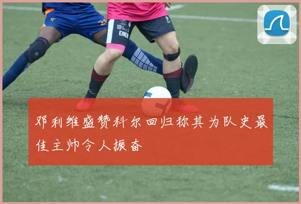 邓利维盛赞科尔回归称其为队史最佳主帅令人振奋
