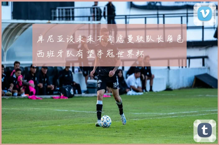 库尼亚谈未来不考虑曼联队长角色西班牙队有望夺冠世界杯