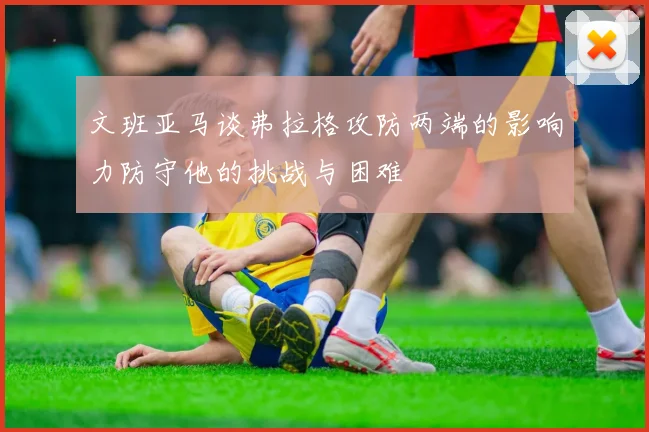 文班亚马谈弗拉格攻防两端的影响力防守他的挑战与困难