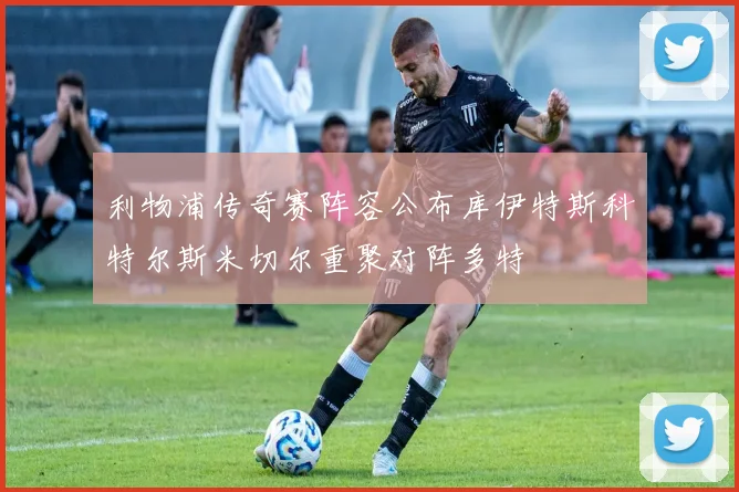 利物浦传奇赛阵容公布库伊特斯科特尔斯米切尔重聚对阵多特