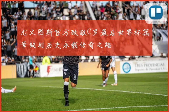 尤文图斯官方致敬C罗最后世界杯篇章铭刻历史永载传奇之路