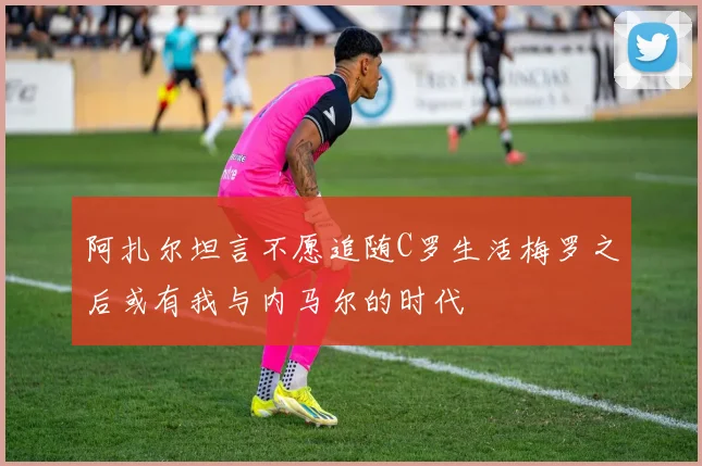 阿扎尔坦言不愿追随C罗生活梅罗之后或有我与内马尔的时代