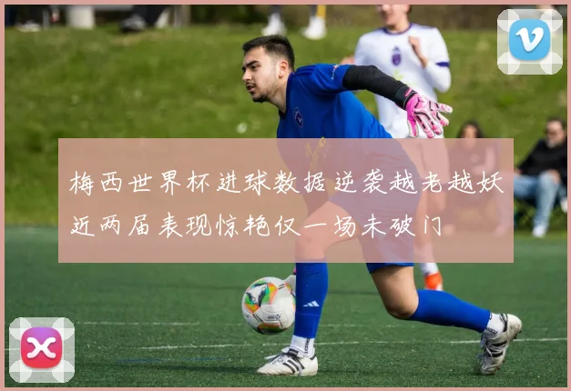 梅西世界杯进球数据逆袭越老越妖近两届表现惊艳仅一场未破门