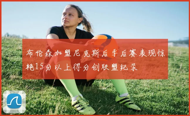 布伦森加盟尼克斯后季后赛表现惊艳15分以上得分创联盟纪录