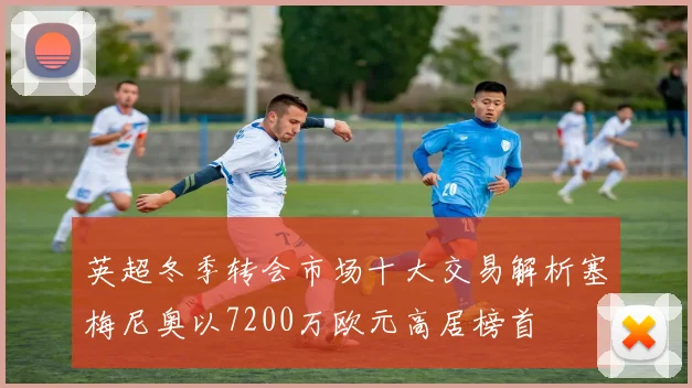 英超冬季转会市场十大交易解析塞梅尼奥以7200万欧元高居榜首