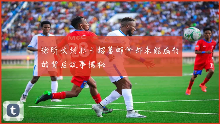 徐昕收到北卡招募邮件却未能成行的背后故事揭秘