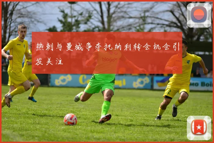 热刺与曼城争夺托纳利转会机会引发关注