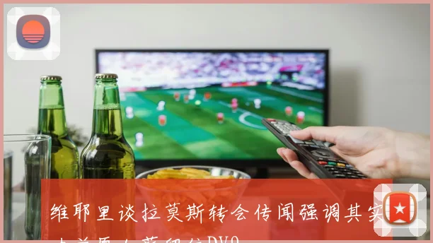 维耶里谈拉莫斯转会传闻强调其实力并愿加薪留住DV9