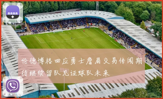 伦德博格回应勇士詹眉交易传闻期待继续留队见证球队未来