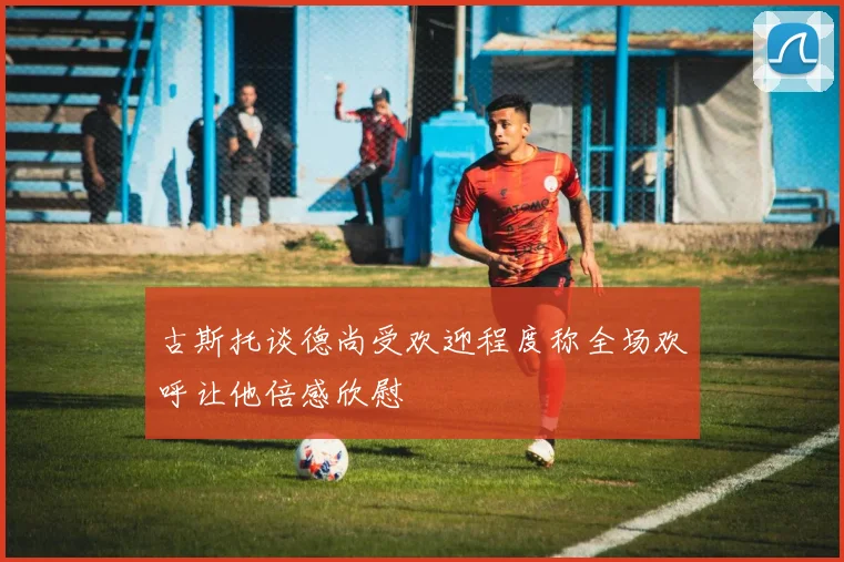 古斯托谈德尚受欢迎程度称全场欢呼让他倍感欣慰