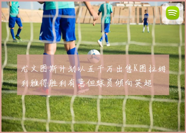 尤文图斯计划以五千万出售K图拉姆利雅得胜利有意但球员倾向英超