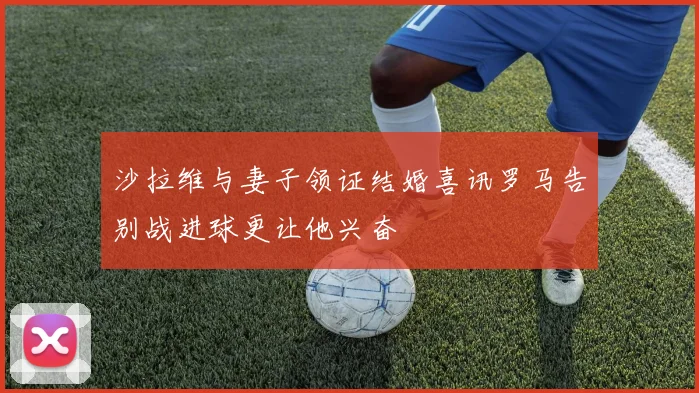 沙拉维与妻子领证结婚喜讯罗马告别战进球更让他兴奋