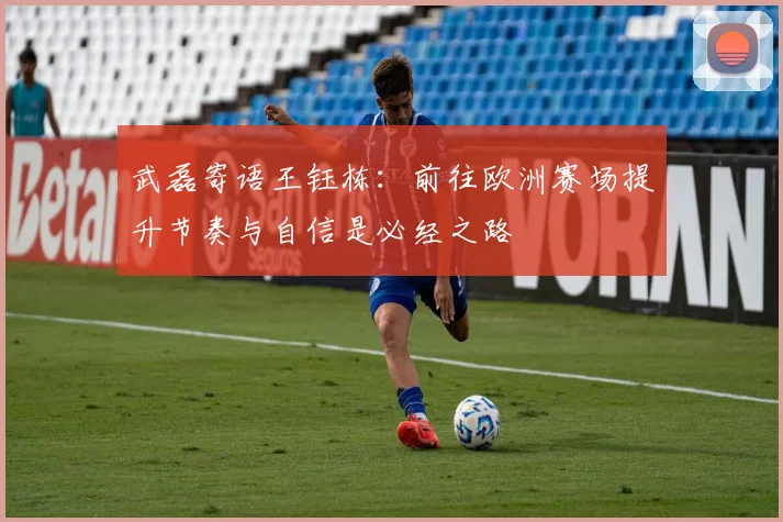 武磊寄语王钰栋：前往欧洲赛场提升节奏与自信是必经之路