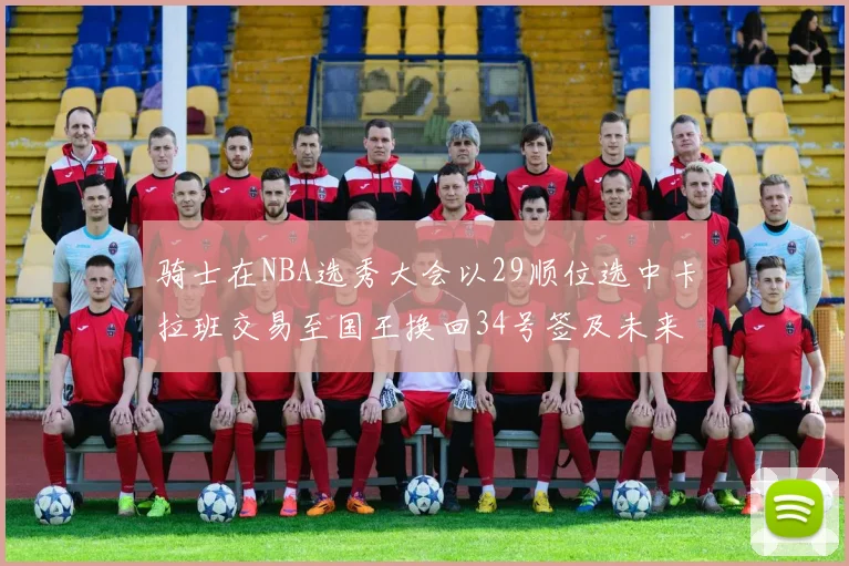 骑士在NBA选秀大会以29顺位选中卡拉班交易至国王换回34号签及未来一轮选秀权